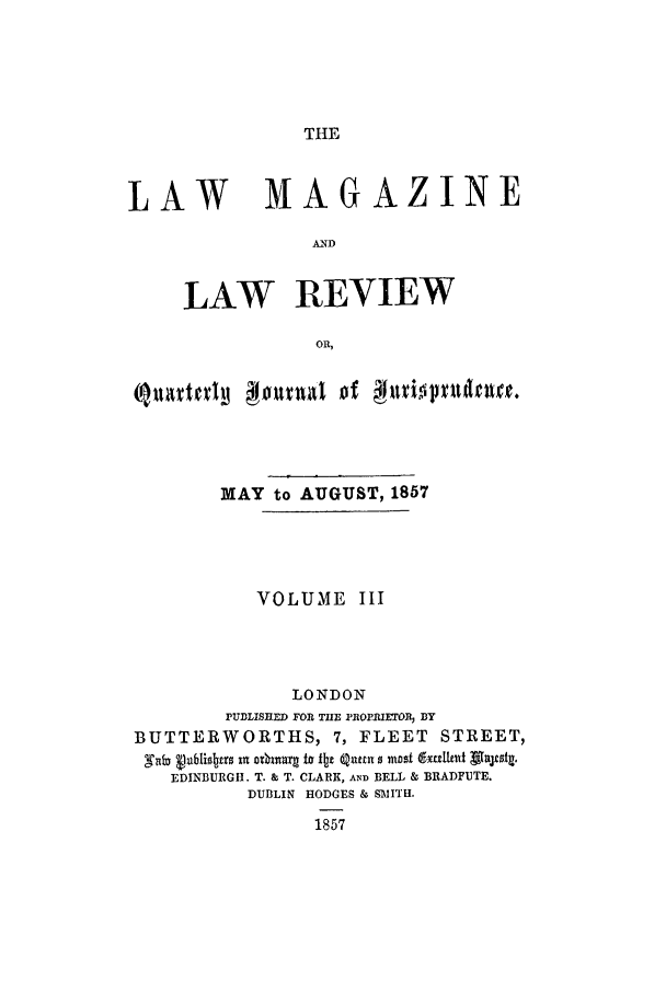 handle is hein.journals/lmaga3 and id is 1 raw text is: THE

LAW MAGAZINE
AND
LAW REVIEW
ORl,
MAY to AUGUST, 1857
VOLUME III
LONDON
PU13LISIIED FOR THlE PROPRIETOR, B3Y
BUTTERWORTHS, 7, FLEET STREET,
gni Vubliobroin orknarg is fbt quan ma  rxaletut gksjrzg.
EDINBURGH. T. & T. CLARK, AND BELL & BRADFUTE.
DUBLIN HODGES & SI'TH.
1857


