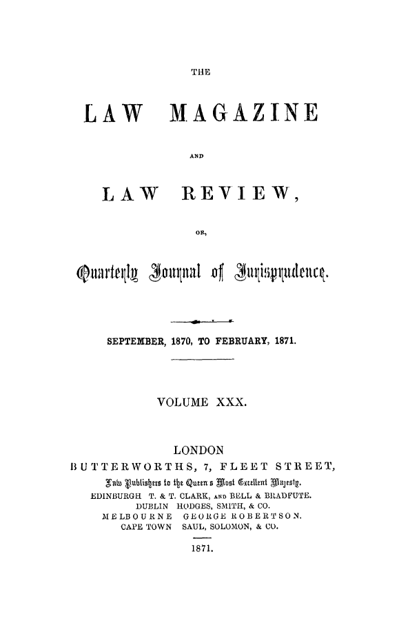 handle is hein.journals/lmaga30 and id is 1 raw text is: THE

LAW

LAW

MAGAZINE
AND
REVIEW,

QOuartefjl  4,1tinal of 4mjttfljudevlc .
SEPTEMBER, 1870, TO FEBRUARY, 1871.
VOLUME XXX.
LONDON
BUTTERWORTHS, 7, FLEET STREET,
gab tubliszta to it Qum~ 0 most e'xalitet 4-lsg
EDINBURGH T. & T. CLARK, AND BELL & BRADFUTE.
DUBLIN HODGES, SMITH, & CO.
MELBOURNE GEORGE ROBERTSON.
CAPE TOWN SAUL, SOLOMON, & CO.

1871.


