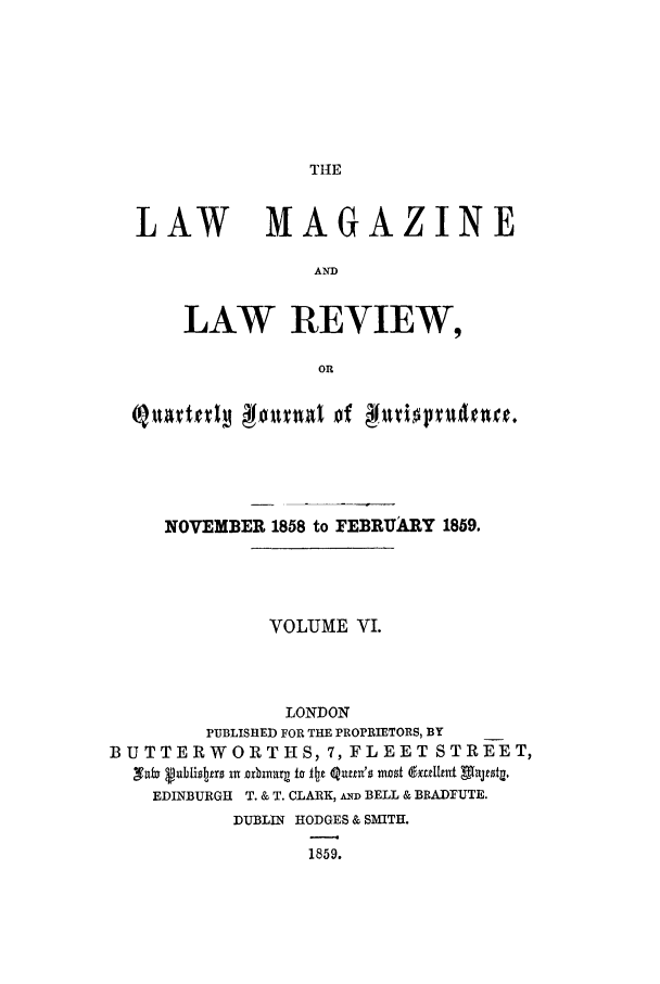 handle is hein.journals/lmaga6 and id is 1 raw text is: THE

LAW MAGAZINE
AND
LAW REVIEW,
OR
olttvrl  00una of      tiptln.
NOVEMBER 1858 to FEBRUARY 1859.
VOLUME VI.
LONDON
PUBLISHED FOR THE PROPRIETORS, BY
BUTTERWORTHS, 7, FLEET STREET,
Naz u bi sbas 1 iorbia  li Itz 4nut's mos~t (gadIhnt utljtsg.
EDINBURGH T. & T. CLARK, AN BELL & BRADFUTE.
DUBLIN HODGES & SMITH.
1859.



