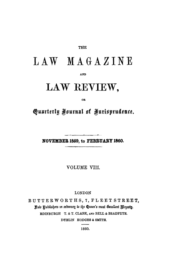 handle is hein.journals/lmaga8 and id is 1 raw text is: THE

LAW MAGAZINE
A4
LAW REVIEW,
OR
(jute!l Amnal 0f #f fnpdtnitrte.
NOVEMBER 1859, to FEBRUARY 1860.
VOLUME VIII.
LONDON
BUTTERWORTHS, 7, FLEET STREET,
,T*  vbio1tnz U lly 2t~ z ±a to  tntu 's =4s am~Ut~ Alast,.
EDINBURGH T. & T. CLARK, D BELL & BRADFUTE.
DUBLIN HODGES & SMITH.
1860.


