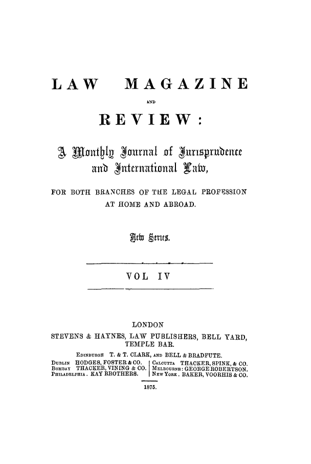 handle is hein.journals/lmagb4 and id is 1 raw text is: LAW

MAGAZINE

REVIEW:

ALfoirt~'k 40Jnua1 of 41itniralt
allb 4ntallatioa1a Icu
FOR BOTH BRANCHES OF THE LEGAL PROFESSION
AT HOME AND ABROAD.

VOL IV

LONDON
STEVENS & HAYNES, LAW PUBLISHERS, BELL YARD,
TEMPLE BAR.
EDINBBUnOa T. & T. CLARK, AND BELL & BRADFUTE.
DUBLIN HODGES, FOSTER &CO. CALCUTTA THACKER, SPINK,& CO.
BOMBAY THACKER, VINING & CO. MELOURNE: GEORGE ROBERTSON.
PHILADELPHIA. KAY BROTHERS.  NEw YORK. BAKER, VOORHIS & CO.
1875.


