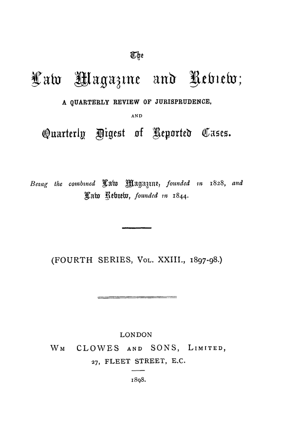 handle is hein.journals/lmagc23 and id is 1 raw text is: an   abd3

A QUARTERLY REVIEW OF JURISPRUDENCE,
AND

Q uarterly

gigest af Aeorteb

Being the combined Kabi Magaame, founded
gabo lebabY, founded in 1844.

Mn 1828, and

(FOURTH SERIES, VOL. XXIII., 1897-98.)

LONDON

WM   CLOWES AND SONS,
27, FLEET STREET, E.C.
i8o8.

LIMITED,

Sla a t3)


