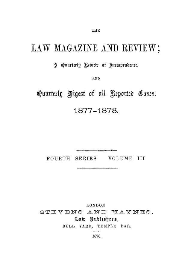 handle is hein.journals/lmagc3 and id is 1 raw text is: THE

LAW MAGAZINE AND REVIEW;
It Qnatferby A1&rdna of  jhtrrpvTUbNce,
-AND
Quarleriv L ifest of all 'Rrpartep gas'es,

1877-1878,

FOURTH SERIES

VOLUME III

LONDON
S T E - : 11-S A&.IT :D 1-1-YJ-r TM S,
1LaW V9ubttsters,
BELL YARD, TEMPLE BAR.
1878.


