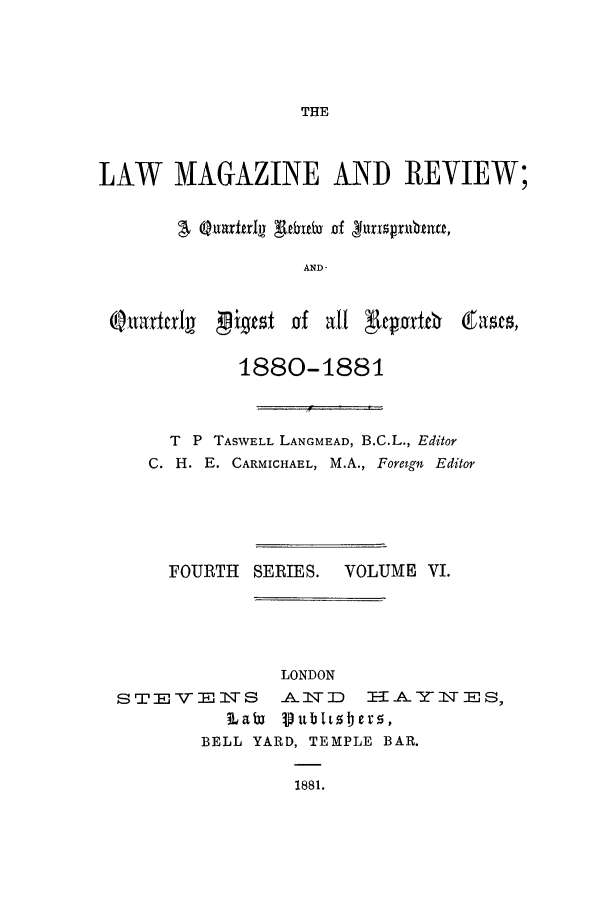 handle is hein.journals/lmagc6 and id is 1 raw text is: THE

LAW MAGAZINE AND REVIEW;
AND

igtst Jof att 'Reporte6

1880-1881
T P TASWELL LANGMEAD, B.C.L., Editor
C. H. E. CARMICHAEL, M.A., Foreign Editor

FOURTH

SERIES.

VOLUME VI.

LONDON
STEVE     S   A3:D     -A-YITES,
Labi Pubitzbero,
BELL YARD, TEMPLE BAR.
1881.

QuatctI


