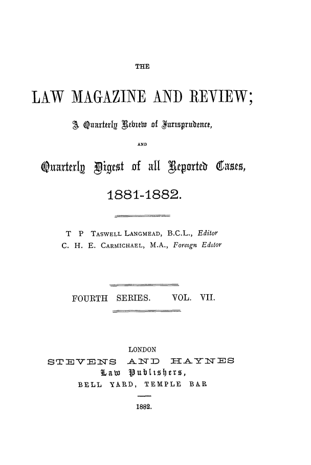 handle is hein.journals/lmagc7 and id is 1 raw text is: THE

LAW MAGAZINE AND REVIEW;
/. auirtlr3   ebuetD of &nsprbmrt,
AND

1881-1882.
T  P TASWELL LANGMEAD, B.C.L., Editor
C. H. E. CARMICHAEL, M.A., Foreign Editor

FOURTH SERIES.   VOL. VII.

LONDON
STEVENFS .AITD     HAYNIES
Law Publtzbez,
BELL YARD, TEMPLE B&PR
1882.



