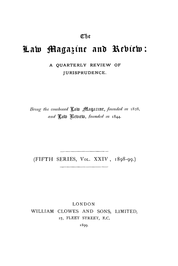 handle is hein.journals/lmagd24 and id is 1 raw text is: tLaw AI1naffaltne Alb 3uebittp +
A QUARTERLY REVIEW OF
JURISPRUDENCE.
Being the combined radn taga=le, founded in 1828,
and X.aW F.cbten, founded in 844.
(FIFTH SERIES, VOL. XXIV, 1898-99.)
LONDON
WILLIAM CLOWES AND SONS, LIMITED,
27, FLEET STREET, E.C.
1899.


