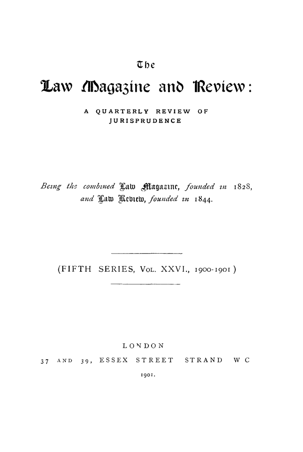 handle is hein.journals/lmagd26 and id is 1 raw text is: Cbe

Law tDMaga3ie anO iReview:
A QUARTERLY REVIEW OF
JURISPRUDENCE

Beizzg lhf combzned J'aiw fagagzintc,
and rat AcbTh, founded

founded mn 1828,
Mif 1844.

(FIFTH SERIES, VOL. XXVI., 1900-1901 )
LONDON
37 AND 39, ESSEX STREET     STRAND    W C

1901.


