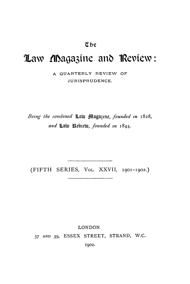 handle is hein.journals/lmagd27 and id is 1 raw text is: ZbWe

law     .1liaga3ine     an6    *Review:
A QUARTERLY REVIEW OF
JURISPRUDENCE.
Bezng the co bined Lab 1f[aga-tnr, founded zn 1828,
and  LaW Rbte, founded zn 1844.
(FIFTH SERIES, VOL. XXVII, 1901-1902.)
LONDON
37 AND 39, ESSEX STREET, STRAND, W.C.
1902.



