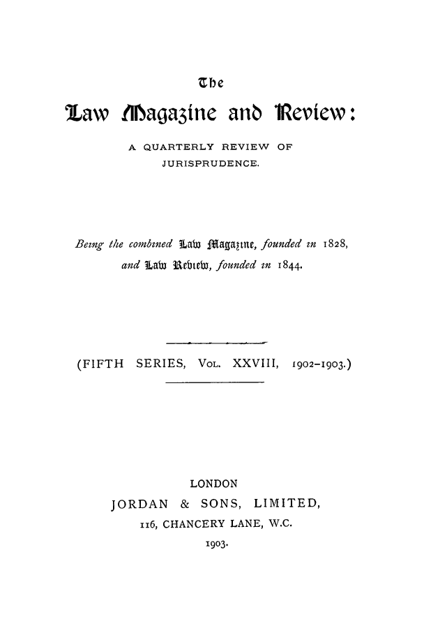 handle is hein.journals/lmagd28 and id is 1 raw text is: Zbe

'Law MNagayine anb *Review:
A QUARTERLY REVIEW OF
JURISPRUDENCE.
Bezng the conbined LaW f£~agaltme, founded in 1828,
and LaW 3bteb, founded in 1844.
(FIFTH  SERIES, VOL. XXVIII, 1902-1903.)
LONDON
JORDAN & SONS, LIMITED,
116, CHANCERY LANE, W.C.
1903.


