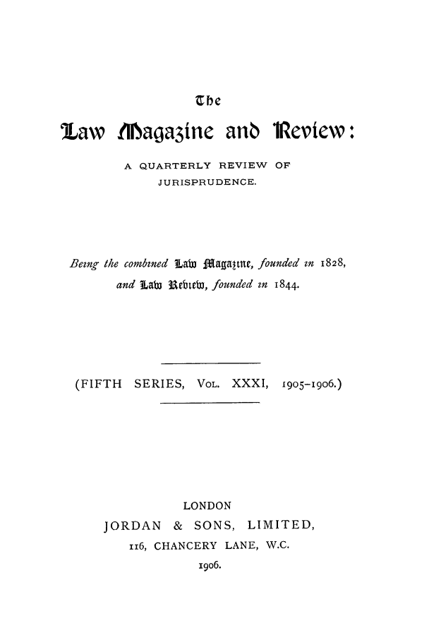 handle is hein.journals/lmagd31 and id is 1 raw text is: rbe

law fiaga3ine anb 11eview:
A QUARTERLY REVIEW OF
JURISPRUDENCE.
Being the combined  LaW fagaltne, founded in 1828,
and  Lab Ubt1b, founded in 1844.
(FIFTH  SERIES, VOL. XXXI, 1905-19O6.)
LONDON
JORDAN    & SONS, LIMITED,
116, CHANCERY LANE, W.C.
19o6.


