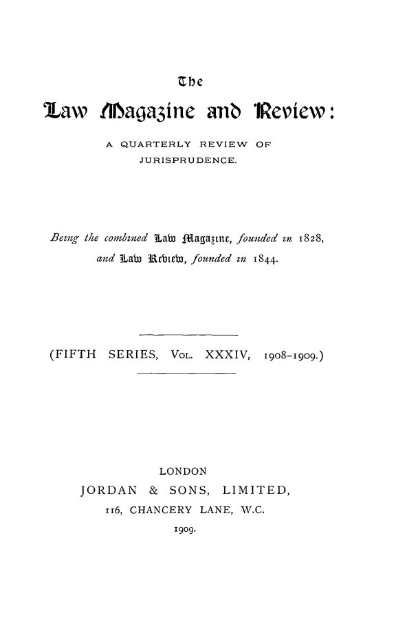 handle is hein.journals/lmagd34 and id is 1 raw text is: Zhe

'Law MNlaga3inc aib 1Peiew:
A QUARTERLY REVIEW OF
JURISPRUDENCE.
Beng the combined iLaW ffagaltur, founded zn 1828,
and iLaW Rrbteb3, founded mn 1844.
(FIFTH   SERIES, VOL. XXXIV, 1908-1909.)
LONDON
JORDAN    & SONS, LIMITED,
1r6, CHANCERY LANE, 11.C.
1909.


