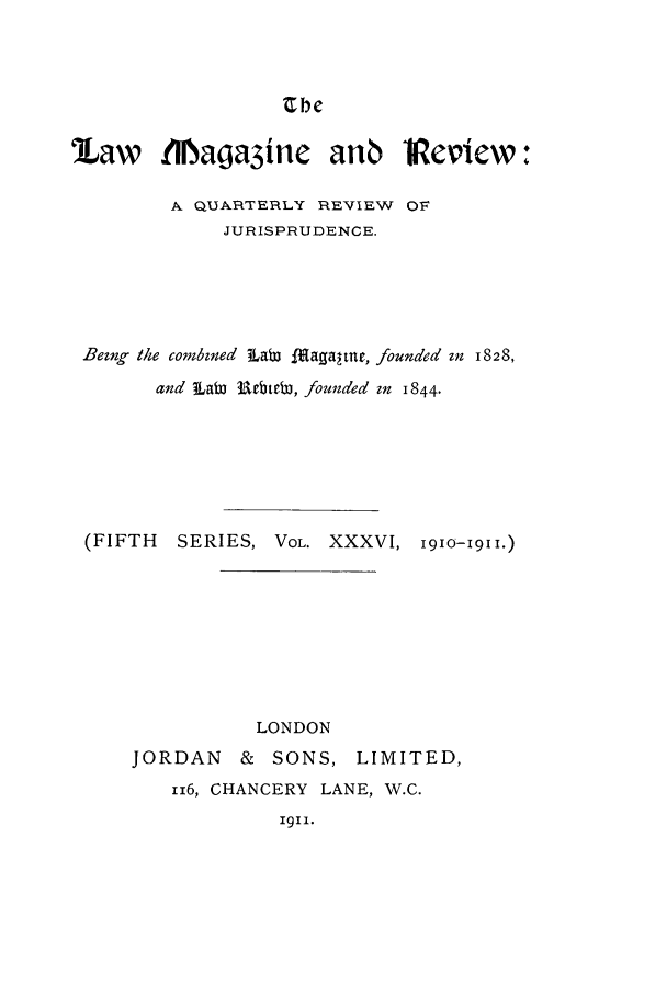 handle is hein.journals/lmagd36 and id is 1 raw text is: Cbe

9Law    tllaga3ine     anb    iVeview:
A QUARTERLY REVIEW OF
JURISPRUDENCE.
Being thle combined  LaW l agaltne, founded in 1828,
and LaW RebteW, founded in 1844.
(FIFTH  SERIES, VOL. XXXVI, 1910-191I.)
LONDON
JORDAN & SONS, LIMITED,
116, CHANCERY LANE, W.C.
1911.


