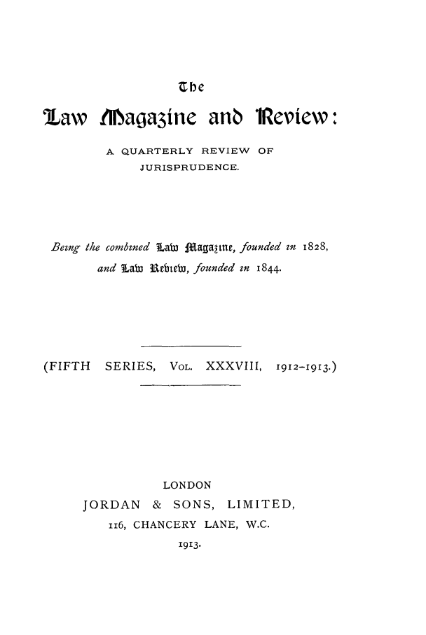 handle is hein.journals/lmagd38 and id is 1 raw text is: Zbe

law INbaga3inc anb iReview:
A QUARTERLY REVIEW OF
JURISPRUDENCE.
Bezng the combzned  labW ftagatne, founded zn 1828,
and Lab trbtcbj, founded zn 1844.
(FIFTH   SERIES, VOL. XXXVIII, 1912-1913.)
LONDON
JORDAN    & SONS, LIMITED,
116, CHANCERY LANE, W.C.
1913.


