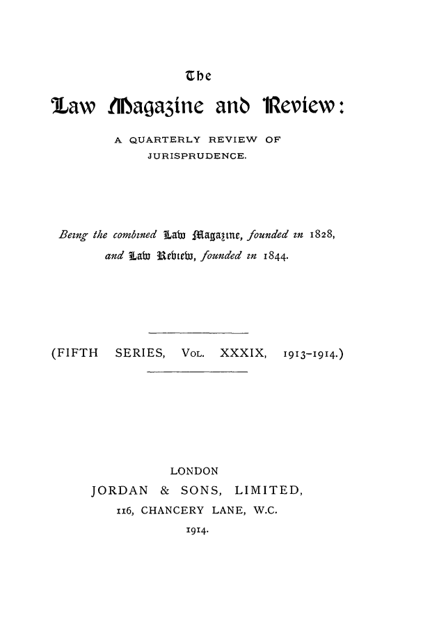 handle is hein.journals/lmagd39 and id is 1 raw text is: Zbe

law 1IIMaga3ine anb 1Review:
A QUARTERLY REVIEW OF
JURISPRUDENCE.
Bezng the combzned LaW laaltut, founded zn 1828,
and  Labi rc.ebir, founded in 1844.
(FIFTH   SERIES, VOL. XXXIX, 1913-1914.)
LONDON
JORDAN & SONS, LIMITED,
116, CHANCERY LANE, W.C.
1914.


