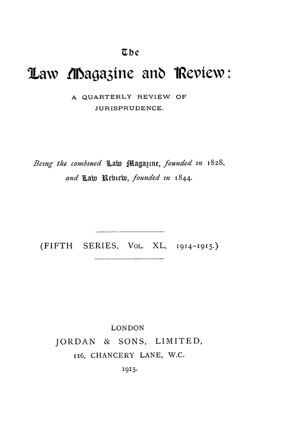 handle is hein.journals/lmagd40 and id is 1 raw text is: Ube

law     tNlaoa3ine     anb    1Review:
A QUARTERLY REVIEW OF
JURISPRUDENCE.
Being the combined Lab .2agaltre, founded in 1828,
and Lab3 Rrbtab, founded in 1844.
(FIFTH   SERIES, VOL. XL, 1914-1915.)
LONDON
JORDAN & SONS, LIMITED,
116, CHANCERY LANE, W.C.
1915.


