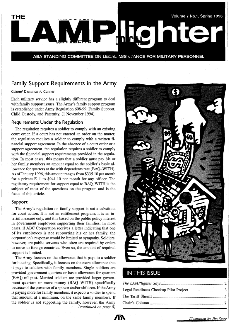 handle is hein.journals/lmplgt7 and id is 1 raw text is: LAMP
V          7 S  S  1996

Family Support Requirements in the Army
Colonel Demmon F. Canner
Each military service has a slightly different program to deal
with family support issues. The Army's family support program
is established under Army Regulation 608-99, Family Support,
Child Custody, and Paternity, (1 November 1994).
Requirements Under the Regulation
The regulation requires a soldier to comply with an existing
court order. If a court has not entered an order on the matter,
the regulation requires a soldier to comply with a written fi-
nancial support agreement. In the absence of a court order or a
support agreement, the regulation requires a soldier to comply
with the financial support requirements provided in the regula-
tion. In most cases, this means that a soldier must pay his or
her family members an amount equal to the soldier's basic al-
lowance for quarters at the with dependents rate (BAQ-WITH).
As of January 1996, this amount ranges from $335.10 per month
for a private E-1 to $941.10 per month for any officer. The
regulatory requirement for support equal to BAQ-WITH is the
subject of most of the questions on the program and is the
focus of this article.
Support
The Army's regulation on family support is not a substitute
for court action. It is not an entitlement program; it is an in-
terim measure only, and it is based on the public policy interest
in government employees supporting their families. In most
cases, if ABC Corporation receives a letter indicating that one
of its employees is not supporting his or her family, the
corporation's response would be limited to sympathy. Soldiers,
however, are public servants who often are required by orders
to move to foreign countries. Even so, the amount of required
support is limited.
The Army focuses on the allowance that it pays to a soldier
for housing. Specifically, it focuses on the extra allowance that
it pays to soldiers with family members. Single soldiers are
provided government quarters or basic allowance for quarters
(BAQ) off post. Married soldiers are provided larger govern-
ment quarters or more money (BAQ-WITH) specifically
because of the presence of a spouse and/or children. If the Army
is paying more for family members, it expects a soldier to spend
that amount, at a minimum, on the same family members. If
the soldier is not supporting the family, however, the Army
(continued on page 8)

IN THIS                      IU
The LAMPlighter Says .......................................................                     2
Legal Readiness Checkup                    Pilot Project ............................. 3
The Tariff       Sheriff     ................................................................ 5
Chair's Column            ................................................................       7

Illustration bv Jim Starr


