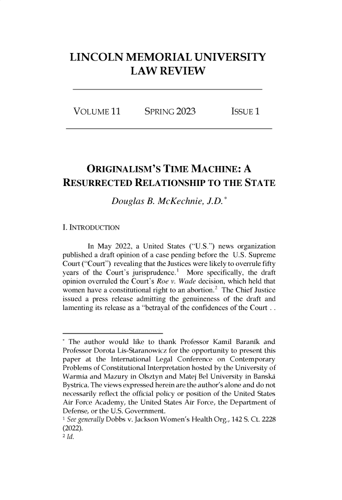 handle is hein.journals/lmulr11 and id is 1 raw text is: 





  LINCOLN MEMORIAL UNIVERSITY

                  LAW REVIEW




   VOLUME 11          SPRING   2023          ISSUE  1






       ORIGINALISM'S TIME MACHINE: A

RESURRECTED RELATIONSHIP TO THE STATE

             Douglas   B. McKechnie,   J.D.*


I. INTRODUCTION

       In May 2022, a United States (U.S.) news organization
published a draft opinion of a case pending before the U.S. Supreme
Court (Court) revealing that the Justices were likely to overrule fifty
years of the Court's jurisprudence.' More specifically, the draft
opinion overruled the Court's Roe v. Wade decision, which held that
women  have a constitutional right to an abortion.2 The Chief Justice
issued a press release admitting the genuineness of the draft and
lamenting its release as a betrayal of the confidences of the Court . .



* The author would like to thank Professor Kamil Baranik and
Professor Dorota Lis-Staranowicz for the opportunity to present this
paper at the International Legal Conference on Contemporary
Problems of Constitutional Interpretation hosted by the University of
Warmia and Mazury in Olsztyn and Matej Bel University in Banskd
Bystrica. The views expressed herein are the author's alone and do not
necessarily reflect the official policy or position of the United States
Air Force Academy, the United States Air Force, the Department of
Defense, or the U.S. Government.
1 See generally Dobbs v. Jackson Women's Health Org., 142 S. Ct. 2228
(2022).
2 Id.


