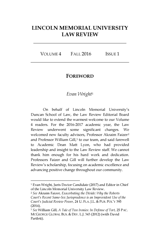 handle is hein.journals/lmulr4 and id is 1 raw text is: 





LINCOLN MEMORIAL UNIVERSITY
                LAW REVIEW



     VOLUME 4        FALL  2016         ISSUE 1




                   FOREWORD



                   Evan  Wright'



       On  behalf  of Lincoln  Memorial   University's
Duncan  School of Law, the Law Review Editorial Board
would like to extend the warmest welcome to our Volume
4 readers. For the 2016-2017 academic  year, the Law
Review   underwent   some   significant changes. We
welcomed  new faculty advisors, Professor Akraim Faizer2
and Professor William Gill,3 to our team, and said farewell
to  Academic  Dean   Matt  Lyon, who   had  provided
leadership and insight to the Law Review staff. We cannot
thank him  enough  for his hard work  and dedication.
Professors Faizer and Gill will further develop the Law
Review's scholarship, focusing on academic excellence and
advancing positive change throughout our community.


1 Evan Wright, Juris Doctor Candidate (2017) and Editor in Chief
of the Lincoln Memorial University Law Review.
2 See Akraim Faizer, Exacerbating the Divide: Why the Roberts
Court's Recent Same-Sex Jurisprudence is an Improvident Use of the
Court's Judicial Review Power, 24 U. FLA. J.L. & PUB. POL'Y 395
(2014).
3 See William Gill, A Tale of Two Ironies: In Defense of Tort, 25 PAc.
McGEORGE  GLOBAL Bus. & DEv. L.J. 343 (2012) (with David
Partlett).


