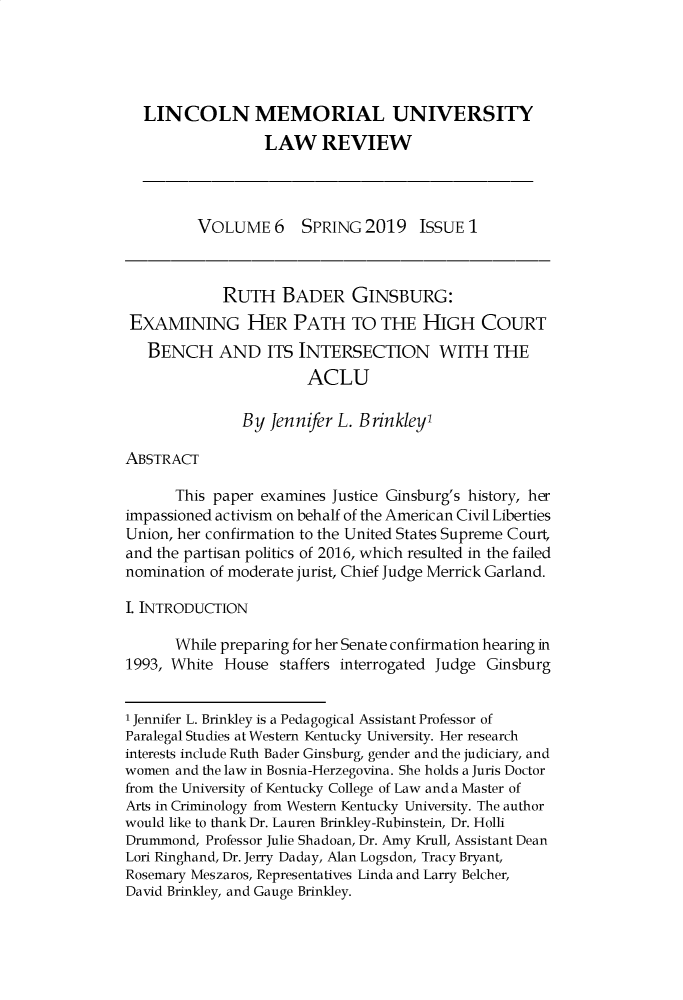 handle is hein.journals/lmulr6 and id is 1 raw text is: 





  LINCOLN MEMORIAL UNIVERSITY
                  LAW REVIEW




         VOLUME 6 SPRING 2019 ISSUE 1



            RUTH BADER GINSBURG:
 EXAMINING HER PATH TO THE HIGH COURT
   BENCH AND ITS INTERSECTION WITH THE
                       ACLU

               By Jennifer L. Brinkleyl

ABSTRACT

      This paper examines Justice Ginsburg's history, her
impassioned activism on behalf of the American Civil Liberties
Union, her confirmation to the United States Supreme Court,
and the partisan politics of 2016, which resulted in the failed
nomination of moderate jurist, Chief Judge Merrick Garland.

I. INTRODUCTION

      While preparing for her Senate confirmation hearing in
1993, White  House  staffers interrogated Judge Ginsburg


1 Jennifer L. Brinkley is a Pedagogical Assistant Professor of
Paralegal Studies at Western Kentucky University. Her research
interests include Ruth Bader Ginsburg, gender and the judiciary, and
women and the law in Bosnia-Herzegovina. She holds a Juris Doctor
from the University of Kentucky College of Law and a Master of
Arts in Criminology from Western Kentucky University. The author
would like to thank Dr. Lauren Brinkley-Rubinstein, Dr. Holli
Drummond, Professor Julie Shadoan, Dr. Amy Krull, Assistant Dean
Lori Ringhand, Dr. Jerry Daday, Alan Logsdon, Tracy Bryant,
Rosemary Meszaros, Representatives Linda and Larry Belcher,
David Brinkley, and Gauge Brinkley.


