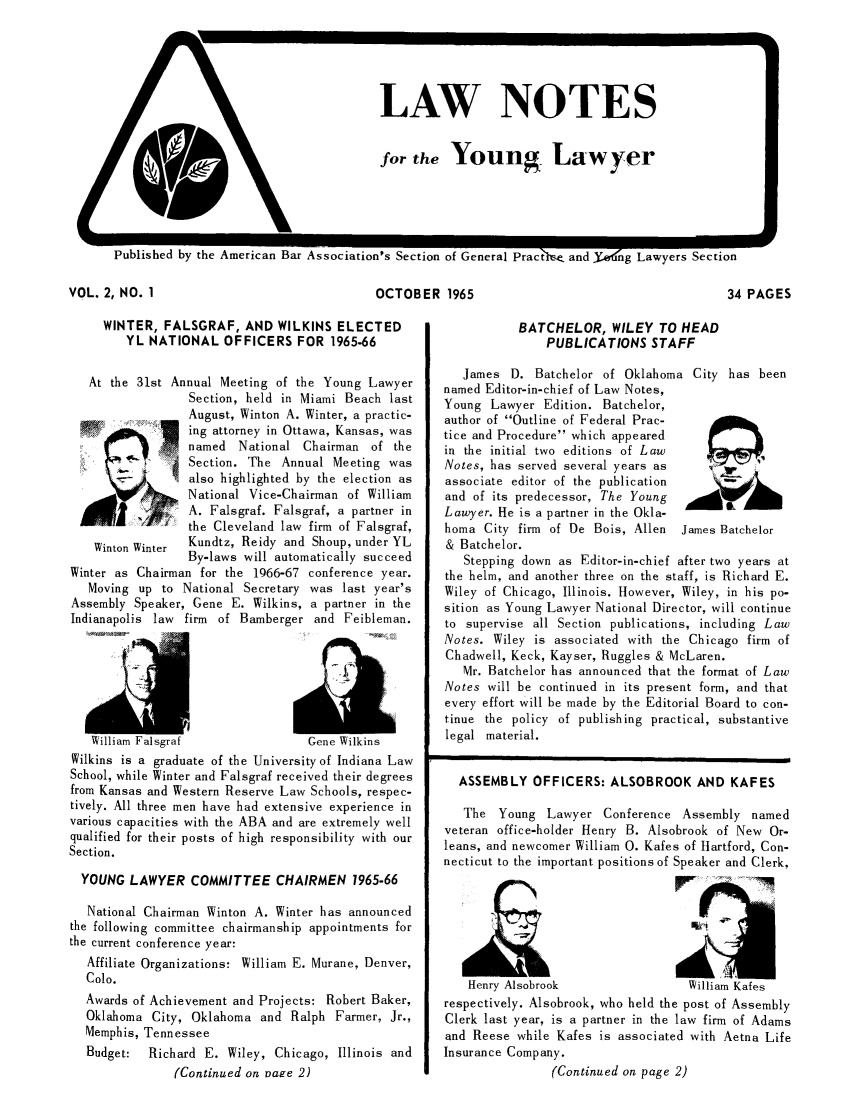 handle is hein.journals/lnyoung2 and id is 1 raw text is: LAW NOTES
for the Young Lawyer

can Bar Association's Section of General Practle and Yo-ng Lawyers Section

OCTOBER 1965

WINTER, FALSGRAF, AND WILKINS ELECTED
YL NATIONAL OFFICERS FOR 1965-66
At the 31st Annual Meeting of the Young Lawyer
Section, held in Miami Beach last
August, Winton A. Winter, a practic-
ing attorney in Ottawa, Kansas, was
named National Chairman of the
SSection. The Annual Meeting was
Salso highlighted by the election as
National Vice-Chairman of William
A. Falsgraf. Falsgraf, a partner in
the Cleveland law firm of Falsgraf,
Winton Winter  Kundtz, Reidy and Shoup, under YL
By-laws will automatically succeed

Winter as Chairman for the 1966-67
Moving up to National Secretary
Assembly Speaker, Gene E. Wilkins,
Indianapolis law firm of Bamberger
I,,

conference year.
was last year's
a partner in the
and Feibleman.

1111- .jldl  .16 albl d        suiC ' 1Ki
Wilkins is a graduate of the University of Indiana Law
School, while Winter and Falsgraf received their degrees
from Kansas and Western Reserve Law Schools, respec-
tively. All three men have had extensive experience in
various capacities with the ABA and are extremely well
qualified for their posts of high responsibility with our
Section.
YOUNG LAWYER COMMITTEE CHAIRMEN 1965-66
National Chairman Winton A. Winter has announced
the following committee chairmanship appointments for
the current conference year:
Affiliate Organizations: William E. Murane, Denver,
Colo.
Awards of Achievement and Projects: Robert Baker,
Oklahoma City, Oklahoma and Ralph Farmer, Jr.,
Memphis, Tennessee
Budget:  Richard E. Wiley, Chicago, Illinois and
(Continued on Dare 2)

34 PAGES

BATCHELOR, WILEY TO HEAD
PUBLICATIONS STAFF

James D. Batchelor of Oklahoma City has been
named Editor-in-chief of Law Notes,
Young Lawyer Edition. Batchelor,
author of Outline of Federal Prac-
tice and Procedure which appeared
in the initial two editions of Law
Notes, has served several years as
associate editor of the publication
and of its predecessor, The Young
Lawyer. He is a partner in the Okla-
homa City firm of De Bois, Allen  James Batchelor
& Batchelor.
Stepping down as Editor-in-chief after two years at
the helm, and another three on the staff, is Richard E.
Wiley of Chicago, Illinois. However, Wiley, in his po-
sition as Young Lawyer National Director, will continue
to supervise all Section publications, including Law
Notes. Wiley is associated with the Chicago firm of
Chadwell, Keck, Kayser, Ruggles & McLaren.
Mr. Batchelor has announced that the format of Law
Notes will be continued in its present form, and that
every effort will be made by the Editorial Board to con-
tinue the policy of publishing practical, substantive
legal material.
ASSEMBLY OFFICERS: ALSOBROOK AND KAFES
The Young Lawyer Conference Assembly named
veteran office-holder Henry B. Alsobrook of New Or-
leans, and newcomer William 0. Kafes of Hartford, Con-
necticut to the important positions of Speaker and Clerk,
Henry Alsobrook                William Kafes
respectively. Alsobrook, who held the post of Assembly
Clerk last year, is a partner in the law firm of Adams
and Reese while Kafes is associated with Aetna Life
Insurance Company.
(Continued on page 2)

VOL. 2, NO. 1

I



