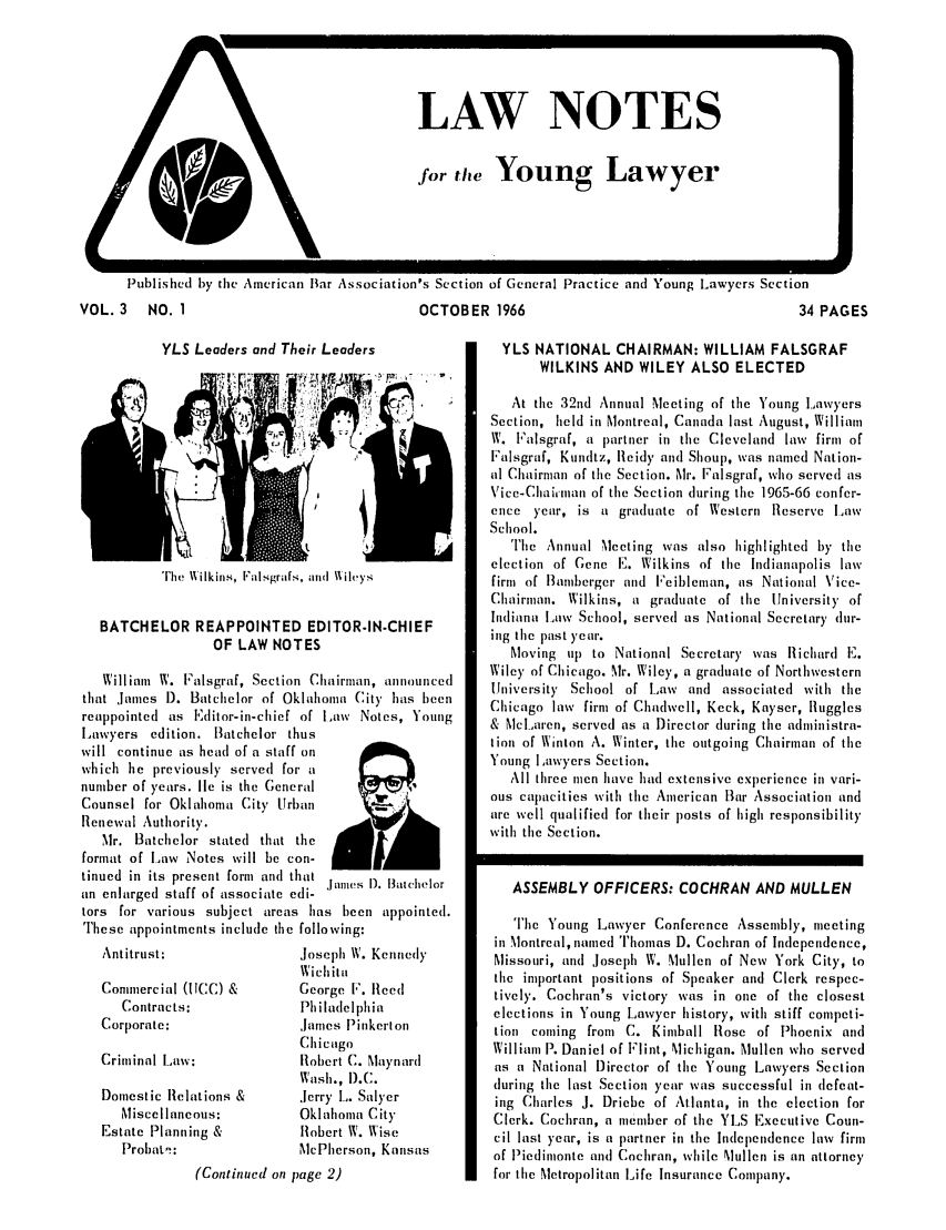 handle is hein.journals/lnyoung3 and id is 1 raw text is: N
a

LAW NOTES
for the Young Lawyer

Published by the American liar Association's Section of General Practice and Young Lawyers Section

OCTOBER 1966

YLS Leaders and Their Leaders

The Wilkins, Falsgrafs, and Aileys

BATCHELOR REAPPOINTED EDITOR-IN-CHIEF
OF LAW NOTES
William W. Falsgraf, Section Chairman, announced
that James 1). Batchelor of Oklahoma City' has been
reappointed as Editor-in-chief of Law Notes, Young
Lawyers edition. Batchelor thus
will continue as head of a staff on
which he previously served for a
number of years. lie is the General
Counsel for Oklahoma City Urban
Renewal Authority.
Mr. Batchelor stated that the
format of Law Notes will be con-
tinued in its present form and that J   1). Batchelor
an enlarged staff of associate edi-
tors for various subject areas has been appointed.
These appointments include the following:

Antitrust:
Commercial (ICC) &
Contracts:
Corporate:
Criminal Law;
Domestic Relations &
Miscellaneous:
Estate Planning &
Probat-:

Joseph W. Kennedy
Wichita
George I. Reed
Philadelphia
.James P inkert on
Chicago
Robert C. Maynard
Wash., D).C.
Jerry I,. Salyer
Oklahoma City
Robert W. Wise
McPherson, Kansas

(Continued on page 2)

34 PAGES

YLS NATIONAL CHAIRMAN: WILLIAM FALSGRAF
WILKINS AND WILEY ALSO ELECTED
At the 32nd Annual Meceting of the Young Lawyers
Section, held in Montreal, Canada last August, William
W. Falsgraf, a partner in the Cleveland law firm of
Falsgraf, Kundtz, Reidy and Shoup, was named Nation-
al Chairman of the Section. Mr. Falsgraf, who served as
Vice-Chairiaan of the Section during the 1965-66 confer-
ence year, is a gradunate of Western Reserve ILaw
School.
The Annual Meeting was also highlighted by the
election of Gene F. Wilkins of the Indianapolis law
firm of lBamberger and Feibleman, as National Vice-
Chairman. Wilkins, a graduate of the University of
Indiana Law School, served as National Secretary dur-
ing the past )ear.
Moving up to National Secretary was Richard E.
Wiley of Chicago. Mr. Wiley, a graduate of Northwestern
University School of Law and associated with the
Chicago law firm of Chadwell, Keck, Kayser, Ruggles
& McLaren, served as a Director during the administra-
tion of Winton A. Winter, the outgoing Chairman of the
Young Lawyers Section.
All three men have had extensive experience in vari-
ous capacities with the American Bar Association and
are well qualified for their posts of high responsibility
with the Section.
ASSEMBLY OFFICERS: COCHRAN AND MULLEN
The Young Lawyer Conference Assembly, meeting
in Montreal, named Thomas D. Cochran of Independence,
Missouri, and Joseph W. Mullen of New York City, to
the important positions of Speaker and Clerk respec-
tively. Cochran's victory was in one of the closest
elections in Young Lawyer history, with stiff competi-
tion coming from C. Kimball Rose of Phoenix and
William P. Daniel of Flint, Michigan. Mullen who served
as a National Director of the Young Lawyers Section
during the last Section year was successful in defeat-
ing Charles J. Driebe of Atlanta, in the election for
Clerk. Cochran, a member of the YLS Executive Coun-
cil last )car, is a partner in the Independence law firm
of Piedimonte and Cochran, while Mullen is an attorney
for the Metropolitan Life Insurance Company.

VOL. 3 NO. 1


