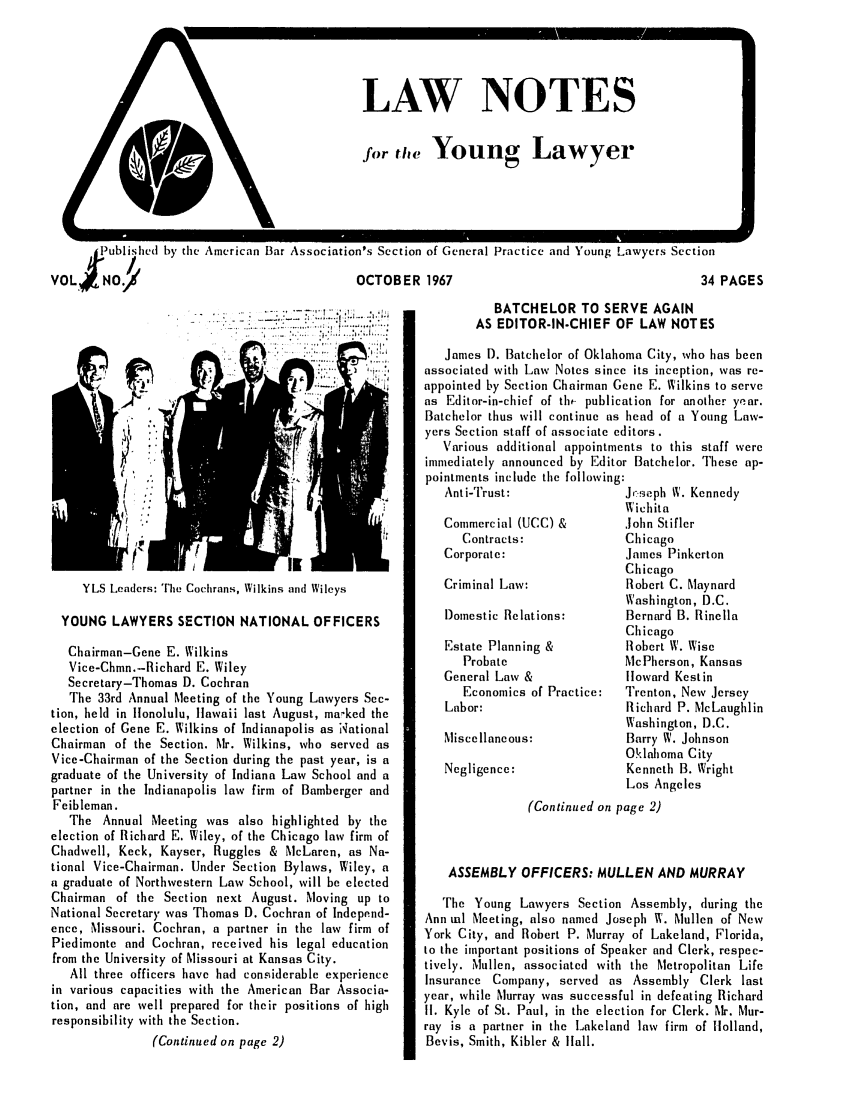handle is hein.journals/lnyoung4 and id is 1 raw text is: I

LAW NOTES
for the Young Lawyer

.)ublsihed by de American Bar Association's Section of General Practice and Young Lawyers Section
VOL NO.                                      OCTOBER 1967                                       34

YLS Leaders: Tie Cochrans, Wilkins and Wileys
YOUNG LAWYERS SECTION NATIONAL OFFICERS
Chairman-Gene E. Wilkins
Vice-Chmn.-Richard E. Wiley
Secretary-Thomas D. Cochran
The 33rd Annual Meeting of the Young Lawyers Sec-
tion, held in llonolulu, llawaii last August, marked the
election of Gene E. Wilkins of Indianapolis as National
Chairman of the Section. Mr. Wilkins, who served as
Vice-Chairman of the Section during the past year, is a
graduate of the University of Indiana Law School and a
partner in the Indianapolis law firm of Bamberger and
Feibleman.
The Annual Meeting was also highlighted by the
election of Richard E. Wiley, of the Chicago law firm of
Chadwell, Keck, Kayser, Ruggles & McLaren, as Na-
tional Vice-Chairman. Under Section Bylaws, Wiley, a
a graduate of Northwestern Law School, will be elected
Chairman of the Section next August. Moving up to
National Secretary was Thomas D. Cochran of Independ-
ence, Missouri. Cochran, a partner in the law firm of
Piedimonte and Cochran, received his legal education
from the University of Missouri at Kansas City.
All three officers have had considerable experience
in various capacities with the American Bar Associa-
tion, and are well prepared for their positions of high
responsibility with the Section.
(Continued on page 2)

BATCHELOR TO SERVE AGAIN
AS EDITOR-IN-CHIEF OF LAW NOTES
James D. Batchelor of Oklahoma City, who has been
associated with Law Notes since its inception, was re-
appointed by Section Chairman Gene E. Wilkins to serve
as Editor-in-chief of th,- publication for another year.
Batchelor thus will continue as head of a Young Law-
yers Section staff of associate editors.
Various additional appointments to this staff were
immediately announced by Editor Batchelor. These ap-
pointments include the following:
Ant i-Trust:             Jr-seph W. Kennedy

Commercial (UCC) &
Contracts:
Corporate:
Criminal Law:
Domestic Relations:
Estate Planning &
Probate
General Law &
Economics of Practice:
Labor:
Miscellaneous:
Negligence:

Wichita
John Stifler
Chicago
James Pinkerton
Chicago
Robert C. Maynard
Washington, D.C.
Bernard B. Rinella
Chicago
Robert W. Wise
McPherson, Kansas
loward Kestin
Trenton, New Jersey
Richard P. McLaughlin
Washington, D.C.
Barry W. Johnson
Oklahoma City
Kenneth B. Wright
Los Angeles

(Continued on page 2)
ASSEMBLY OFFICERS: MULLEN AND MURRAY
The Young Lawyers Section Assembly, (luring the
Ann ml Meeting, also named Joseph W. Mullen of New
York City, and Robert P. Murray of Lakeland, Florida,
to the important positions of Speaker and Clerk, respec-
tively. Mullen, associated with the Metropolitan Life
Insurance Company, served as Assembly Clerk last
year, while Murray was successful in defeating Richard
II. Kyle of St. Paul, in the election for Clerk. Mr. Mur-
ray is a partner in the Lakeland law firm of Holland,
Bevis, Smith, Kibler & lall.

PAGES


