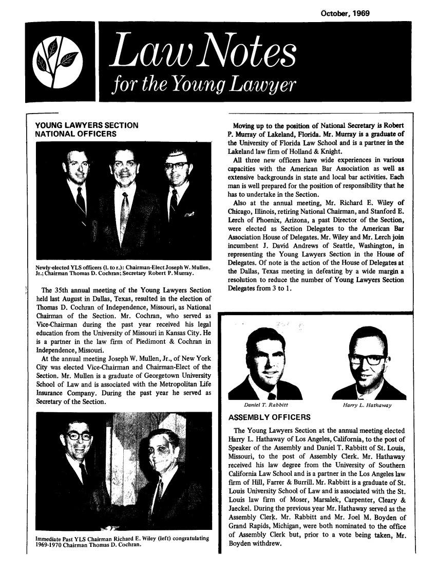 handle is hein.journals/lnyoung6 and id is 1 raw text is: October, 1969
LaNoe

YOUNG LAWYERS SECTION
NATIONAL OFFICERS

Newly-elected YLS officers (I. to r.): Chairman-Elect Joseph W. Mullen,
Jr.; Chairman Thomas D. Cochran; Secretary Robert P. Murray.
The 35th annual meeting of the Young Lawyers Section
held last August in Dallas, Texas, resulted in the election of
Thomas D. Cochran of Independence, Missouri, as National
Chairman of the Section. Mr. Cochran, who served as
Vice-Chairman during the past year received his legal
education from the University of Missouri in Kansas City. He
is a partner in the law firm of Piedimont & Cochran in
Independence, Missouri.
At the annual meeting Joseph W. Mullen, Jr., of New York
City was elected Vice-Chairman and Chairman-Elect of the
Section. Mr. Mullen is a graduate of Georgetown University
School of Law and is associated with the Metropolitan life
Insurance Company. During the past year he served as
Secretary of the Section.

Immediate Past YLS Chairman Richard E. Wiley (left) congratulating
1969-1970 Chairman Thomas D. Cochran.

Moving up to the position of National Secretary is Robert
P. Murray of Lakeland, Florida. Mr. Murray is a graduate of
the University of Florida Law School and is a partner in the
Lakeland law firm of Holland & Knight.
All three new officers have wide experiences in various
capacities with the American Bar Association as well as
extensive backgrounds in state and local bar activities. Each
man is well prepared for the position of responsibility that he
has to undertake in the Section.
Also at the annual meeting, Mr. Richard E. Wiley of
Chicago, Illinois, retiring National Chairman, and Stanford E.
Lerch of Phoenix, Arizona, a past Director of the Section,
were elected as Section Delegates to the American Bar
Association House of Delegates. Mr. Wiley and Mr. Lerch join
incumbent J. David Andrews of Seattle, Washington, in
representing the Young Lawyers Section in the House of
Delegates. Of note is the action of the House of Delegates at
the Dallas, Texas meeting in defeating by a wide margin a
resolution to reduce the number of Young Lawyers Section
Delegates from 3 to 1.

Daniel T. Rabbitt

Harry L. Hathaway

ASSEMBLY OFFICERS
The Young Lawyers Section at the annual meeting elected
Harry L. Hathaway of Los Angeles, California, to the post of
Speaker of the Assembly and Daniel T. Rabbitt of St. Louis,
Missouri, to the post of Assembly Clerk. Mr. Hathaway
received his law degree from the University of Southern
California Law School and is a partner in the Los Angeles law
firm of Hill, Farer & Burrill. Mr. Rabbitt is a graduate of St.
Louis University School of Law and is associated with the St.
Louis law firm of Moser, Marsalek, Carpenter, Cleary &
Jaeckel. During the previous year Mr. Hathaway served as the
Assembly Clerc. Mr. Rabbitt and Mr. Joel M. Boyden of
Grand Rapids, Michigan, were both nominated to the office
of Assembly Clerk but, prior to a vote being taken, Mr.
Boyden withdrew.



