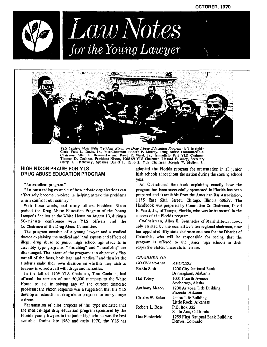handle is hein.journals/lnyoung7 and id is 1 raw text is: OCTOBER, 1970
LawN~otp

YLS Leaders Aeet With President Nixon on Drug Abuse Education Program-left to right-
Clerk Fred L. Davis, Jr., Vice-Chairman Robert P. Murray, Drug Abuse Committee Co-
Chairmen Allen E. Brennecke and David E. Ward, Jr., Immediate Past YLS Chairman
Thomas D. Cochran, President Nixon, 1968-69 YLS Chairman Richard E. Wiley, Secretary
Harry L. Hathaway, Speaker Daniel T. Rabbitt, YLS Chairman Joseph W. Mullen, Jr.

HIGH NIXON PRAISE FOR YLS
DRUG ABUSE EDUCATION PROGRAM
An excellent program.
An outstanding example of how private organizations can
effectively become involved in helping attack the problems
which confront our country.
With these words, and many others, President Nixon
praised the Drug Abuse Education Program of the Young
Lawyer's Section at the White House on August 13, during a
50-minute conference with   YIS   officers and  the
Co-Chairmen of the Drug Abuse Committee.
The program consists of a young lawyer and a medical
doctor explaining the medical and legal aspects and effects of
illegal drug abuse to junior high school age students in
assembly type programs. Preaching and moralizing are
discouraged. The intent of the program is to objectively lay
out all of the facts, both legal and medical and then let the
students make their own decision on whether they wish to
become involved at all with drugs and narcotics.
In the fall of 1969 YLS Chairman, Tom Cochran, had
offered the services of our 50,000 members to the White
House to aid in solving any of the current domestic
problems; the Nixon response was a suggestion that the YLS
develop an educational drug abuse program for our younger
citizens.
Examination of pilot projects of this type indicated that
the medical-legal drug education program sponsored by the
Florida young lawyers in the junior high schools was the best
available. During late 1969 and early 1970, the YLS has

adopted the Florida program for presentation in all junior
high schools throughout the nation during the coming school
year.
An Operational Handbook explaining exactly how the
program has been successfully sponsored in Florida has been
prepared and is available from the American Bar Association,
1155 East 60th Street, Chicago, Illinois 60637. The
Handbook was prepared by Committee Co-Chairman, David
E. Ward, Jr., of Tampa, Florida, who was instrumental in the
success of the Florida program.
Co-Chairman, Allen E. Brennecke of Marshalltown, Iowa,
ably assisted by the committee's ten regional chairmen, now
has appointed fifty state chairmen and one for the District of
Columbia, who will be responsible for seeing that the
program is offered to the junior high schools in their
respective states. These chairmen are:

CHAIRMEN OR
CO-CHAIRMEN
Erskin Smith
Hal Tobey
Anthony Mason
Charles W. Baker
Robert L. Rose
Dee Biesterfeld

ADDRESS
1200 City National Bank
Brimingham, Alabama
1001 Fourth Avenue
Anchorage, Alaska
1200 Arizona Title Building
Phoenix, Arizona
Union Life Building
Little Rock, Arkansas
P.O. Box 325
Santa Ana, California
1255 First National Bank Building
Denver, Colorado


