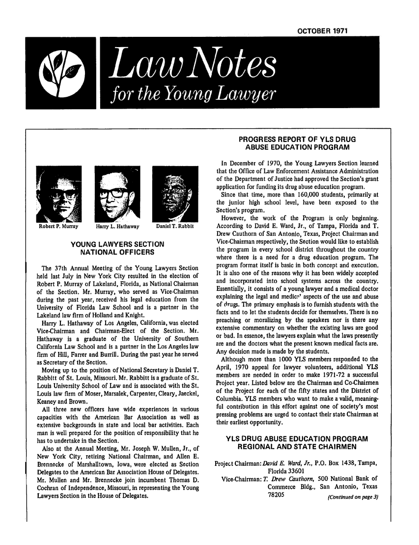 handle is hein.journals/lnyoung8 and id is 1 raw text is: OCTOBER 1971
LaUoe

PROGRESS REPORT OF YLS DRUG
ABUSE EDUCATION PROGRAM

uaniei 1. Kavoit

YOUNG LAWYERS SECTION
NATIONAL OFFICERS
The 37th Annual Meeting of the Young Lawyers Section
held last July in New York City resulted in the election of
Robert P. Murray of Lakeland, Florida, as National Chairman
of the Section. Mr. Murray, who served as Vice-Chairman
during the past year, received his legal education from the
University of Florida Law School and is a partner in the
Lakeland law firm of Holland and Knight.
Harry L. Hathaway of Los Angeles, California, was elected
Vice-Chairman and Chairman-Elect of the Section. Mr.
Hathaway is a graduate of the University of Southern
California Law School and Is a partner in the Los Angeles law
firm of Hill, Farrer and Burrill. During the past year he served
as Secretary of the Section.
Moving up to the position of National Secretary is Daniel T.
Rabbitt of St. Louis, Missouri. Mr. Rabbitt is a graduate of St.
Louis University School of Law and is associated with the St.
Louis law firm of Moser, Marsalek, Carpenter, Cleary, Jaeckel,
Keaney and Brown.
All three new officers have wide experiences in various
capacities with the American Bar Association as well as
extensive backgrounds in state and local bar activities. Each
man is well prepared for the position of responsibility that he
has to undertake in the Section.
Also at the Annual Meeting, Mr. Joseph W. Mullen, Jr., of
New York City, retiring National Chairman, and Allen E.
Brennecke of Marshalltown, Iowa, were elected as Section
Delegates to the American Bar Association House of Delegates.
Mr. Mullen and Mr. Brennecke join incumbent Thomas D.
Cochran of Independence, Missouri, in representing the Young
Lawyers Section in the House of Delegates.

In December of 1970, the Young Lawyers Section learned
that the Office of Law Enforcement Assistance Administration
of the Department of Justice had approved the Section's grant
application for funding its drug abuse education program.
Since that time, more than 160,000 students, primarily at
the junior high school level, have been exposed to the
Section's program.
However, the work of the Program is only beginning.
According to David E. Ward, Jr., of Tampa, Florida and T.
Drew Cauthorn of San Antonio, Texas, Project Chairman and
Vice-Chairman respectively, the Section would like to establish
the program in every school district throughout the country
where there is a need for a drug education program. The
program format itself is basic in both concept and execution.
It is also one of the reasons why it has been widely accepted
and incorporated into school systems across the country.
Essentially, it consists of a young lawyer and a medical doctor
explaining the legal and medlcy' aspects of the use and abuse
of drugs. The primary emphasis is to furnish students with the
facts and to let the students decide for themselves. There is no
preaching or moralizing by the speakers nor is there any
extensive commentary on whether the existing laws are good
or bad. In essence, the lawyers explain what the laws presently
are and the doctors what the present known medical facts are.
Any decision made is made by the students.
Although more than 1000 YLS members responded to the
April, 1970 appeal for lawyer volunteers, additional YLS
members are needed in order to make 1971-72 a successful
Project year. Listed below are the Chairman and Co-Chairmen
of the Project for each of the fifty states and the District of
Columbia. YLS members who want to make a valid, meaning-
ful contribution in this effort against one of society's most
pressing problems are urged to contact their state Chairman at
their earliest opportunity.
YLS DRUG ABUSE EDUCATION PROGRAM
REGIONAL AND STATE CHAIRMEN
Project Chairman: David E. Ward, Jr., P.O. Box 1438, Tampa,
Florida 33601
Vice-Chairman: T Drew Cauthorn, 500 National Bank of
Commerce Bldg., San Antonio, Texas
78205               (Continued on page 3)

Harry L. Hathaway


