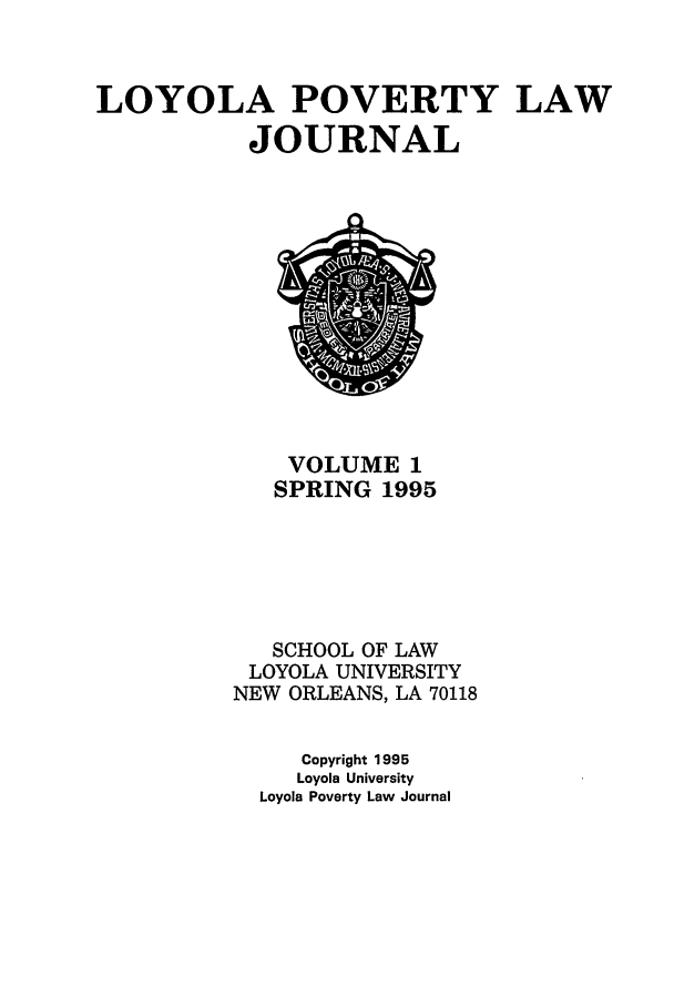 handle is hein.journals/lopo1 and id is 1 raw text is: LOYOLA POVERTY LAW
JOURNAL

VOLUME 1
SPRING 1995
SCHOOL OF LAW
LOYOLA UNIVERSITY
NEW ORLEANS, LA 70118
Copyright 1995
Loyola University
Loyola Poverty Law Journal


