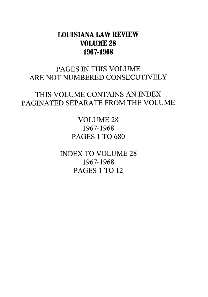 handle is hein.journals/louilr28 and id is 1 raw text is: LOUISIANA LAW REVIEW
VOLUME 28
1967-1968
PAGES IN THIS VOLUME
ARE NOT NUMBERED CONSECUTIVELY
THIS VOLUME CONTAINS AN INDEX
PAGINATED SEPARATE FROM THE VOLUME
VOLUME 28
1967-1968
PAGES 1 TO 680
INDEX TO VOLUME 28
1967-1968
PAGES 1 TO 12


