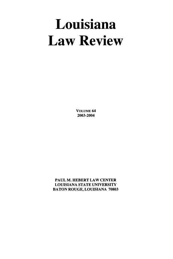 handle is hein.journals/louilr64 and id is 1 raw text is: Louisiana
Law Review
VOLUME 64
2003-2004
PAUL M. HEBERT LAW CENTER
LOUISIANA STATE UNIVERSITY
BATON ROUGE, LOUISIANA 70803


