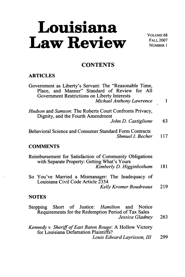 handle is hein.journals/louilr68 and id is 1 raw text is: Louisiana
VOLUME 68
W           FALL 2007
Law Review                                        NUMBER 1
CONTENTS
ARTICLES
Government as Liberty's Servant: The Reasonable Time,
Place, and Manner Standard of Review for All
Government Restrictions on Liberty Interests
Michael Anthony Lawrence      1
Hudson and Samson: The Roberts Court Confronts Privacy,
Dignity, and the Fourth Amendment
John D. Castiglione   63
Behavioral Science and Consumer Standard Form Contracts
Shmuel . Becher   117
COMMENTS
Reimbursement for Satisfaction of Community Obligations
with Separate Property: Getting What's Yours
Kimberly D. Higginbotham   181
So You've Married a Mismanager: The Inadequacy of
Louisiana Civil Code Article 2354
Kelly Kromer Boudreaux   219
NOTES
Stopping  Short of   Justice: Hamilton   and  Notice
Requirements for the Redemption Period of Tax Sales
Jessica Gladney   263
Kennedy v. Sheriff of East Baton Rouge: A Hollow Victory
for Louisiana Defamation Plaintiffs?
Louis Edward Layrisson, 111  299


