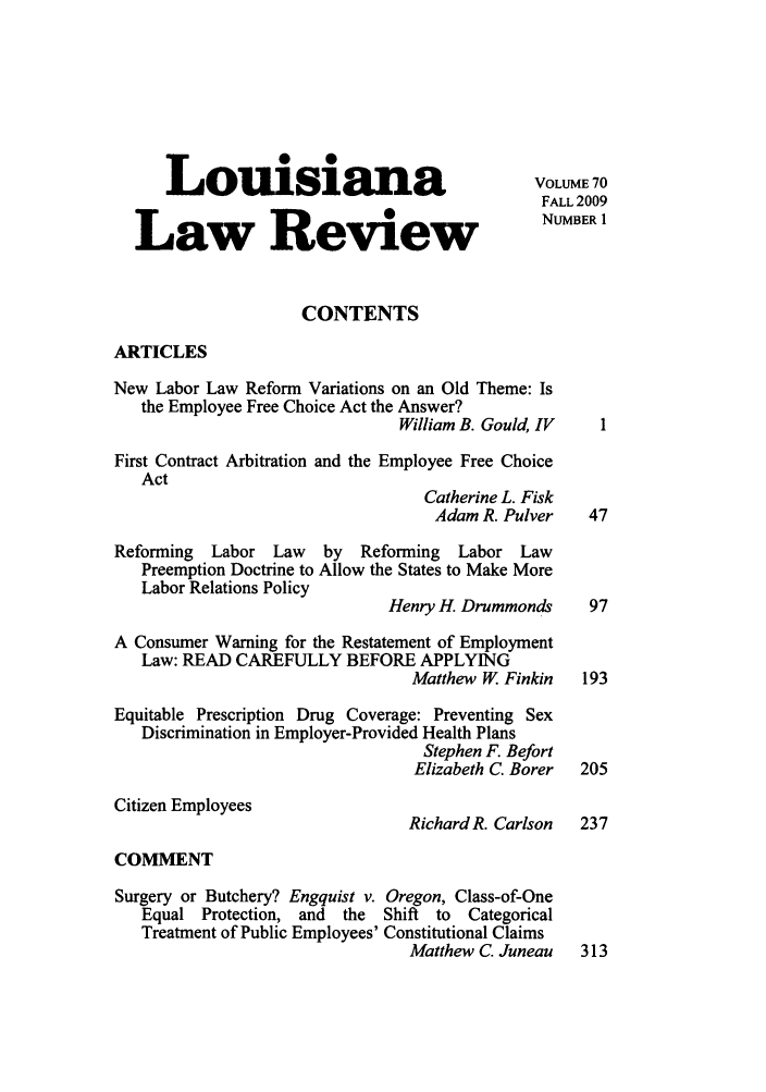 handle is hein.journals/louilr70 and id is 1 raw text is: Louisiana                                  VOLUME 70
FALL 2009
Law Review                                     NUMBER 1
CONTENTS
ARTICLES
New Labor Law Reform Variations on an Old Theme: Is
the Employee Free Choice Act the Answer?
William B. Gould, IV   1
First Contract Arbitration and the Employee Free Choice
Act
Catherine L. Fisk
Adam R. Pulver    47
Reforming  Labor Law    by   Reforming  Labor Law
Preemption Doctrine to Allow the States to Make More
Labor Relations Policy
Henry H. Drummonds     97
A Consumer Warning for the Restatement of Employment
Law: READ CAREFULLY BEFORE APPLYING
Matthew W. Finkin   193
Equitable Prescription Drug Coverage: Preventing Sex
Discrimination in Employer-Provided Health Plans
Stephen F. Befort
Elizabeth C. Borer  205
Citizen Employees
Richard R. Carlson  237
COMMENT
Surgery or Butchery? Engquist v. Oregon, Class-of-One
Equal Protection, and  the  Shift to  Categorical
Treatment of Public Employees' Constitutional Claims
Matthew C. Juneau   313



