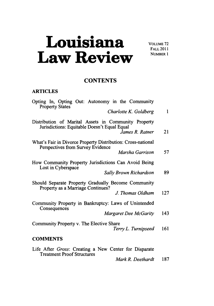 handle is hein.journals/louilr72 and id is 1 raw text is: Louisiana                                  VOLUME72
FALL 2011
Law Review
CONTENTS
ARTICLES
Opting In, Opting Out: Autonomy in the Community
Property States
Charlotte K. Goldberg    1
Distribution of Marital Assets in Community Property
Jurisdictions: Equitable Doesn't Equal Equal
James R. Ratner   21
What's Fair in Divorce Property Distribution: Cross-national
Perspectives from Survey Evidence
Marsha Garrison    57
How Community Property Jurisdictions Can Avoid Being
Lost in Cyberspace
Sally Brown Richardson   89
Should Separate Property Gradually Become Community
Property as a Marriage Continues?
J. Thomas Oldham    127
Community Property in Bankruptcy: Laws of Unintended
Consequences
Margaret Dee McGarity   143
Community Property v. The Elective Share
Terry L. Turnipseed  161
COMMENTS
Life After Gross: Creating a New Center for Disparate
Treatment Proof Structures
Mark R. Deethardt   187


