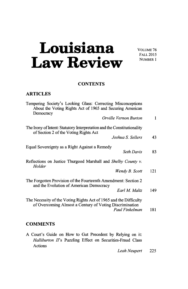 handle is hein.journals/louilr76 and id is 1 raw text is: 









      Louisiana
                                                    FALL 2015


   Law Review NUMBER 1


                        CONTENTS

ARTICLES

Tempering Society's Looking Glass: Correcting Misconceptions
   About the Voting Rights Act of 1965 and Securing American
   Democracy
                                   Orville Vernon Burton

The Irony of Intent: Statutory Interpretation and the Constitutionality
   of Section 2 of the Voting Rights Act
                                       Joshua S. Sellers  43

Equal Sovereignty as a Right Against a Remedy
                                            Seth Davis    83

Reflections on Justice Thurgood Marshall and Shelby County v.
   Holder
                                         Wendy B. Scott  121

The Forgotten Provision of the Fourteenth Amendment: Section 2
   and the Evolution of American Democracy
                                          Earl M Maltz   149

The Necessity of the Voting Rights Act of 1965 and the Difficulty
   of Overcoming Almost a Century of Voting Discrimination
                                        Paul Finkelman   181


COMMENTS

A Court's Guide on How to Gut Precedent by Relying on it:
   Halliburton II's Puzzling Effect on Securities-Fraud Class
   Actions
                                          Leah Neupert   225


