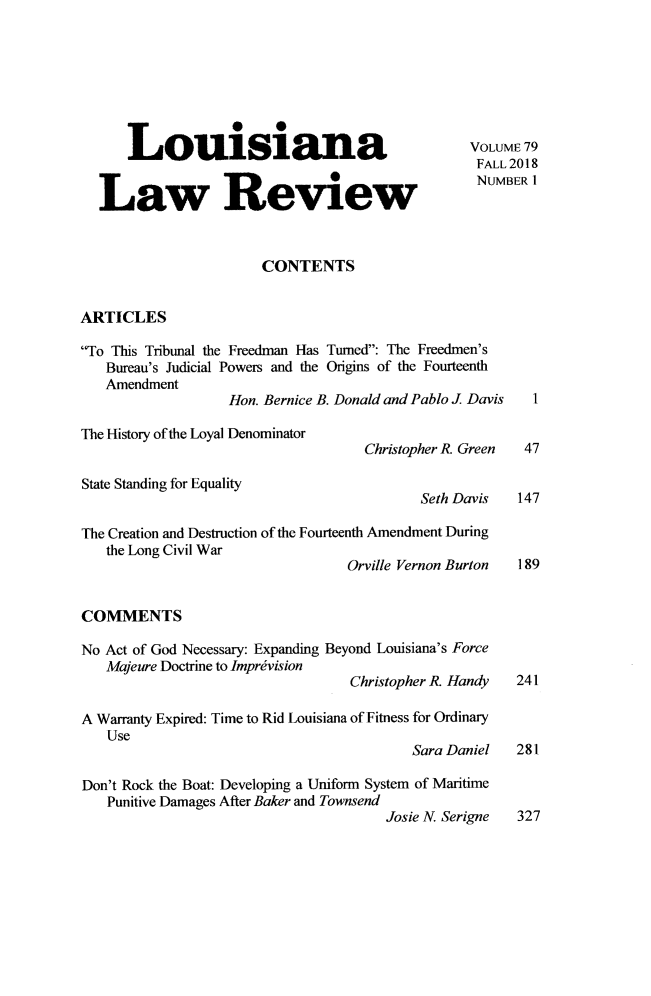 handle is hein.journals/louilr79 and id is 1 raw text is: 







      Louisiana                                  VOLUME 79
                                                  FALL 2018

  Law Review                                      NUMBER


                       CONTENTS


ARTICLES

To This Tribunal the Freedman Has Turned: The Freedmen's
   Bureau's Judicial Powers and the Origins of the Fourteenth
   Amendment
                   Hon. Bernice B. Donald and Pablo J Davis    I

The History of the Loyal Denominator
                                    Christopher R. Green    47

State Standing for Equality
                                           Seth Davis  147

The Creation and Destruction of the Fourteenth Amendment During
   the Long Civil War
                                  Orville Vernon Burton    189


COMMENTS

No Act of God Necessary: Expanding Beyond Louisiana's Force
   Majeure Doctrine to Imprivision
                                  Christopher R Handy  241

A Warranty Expired: Time to Rid Louisiana of Fitness for Ordinary
   Use
                                          Sara Daniel  281

Don't Rock the Boat: Developing a Uniform System of Maritime
   Punitive Damages After Baker and Townsend
                                       Josie N. Serigne 327


