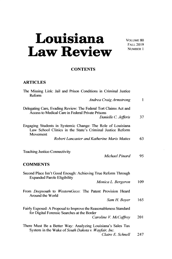 handle is hein.journals/louilr80 and id is 1 raw text is: Louisiana                                       VOLUME 80
FALL 2019
Law Revuew                                           NUMBER 1
CONTENTS
ARTICLES
The Missing Link: Jail and Prison Conditions in Criminal Justice
Reform
Andrea Craig Armstrong       1
Delegating Care, Evading Review: The Federal Tort Claims Act and
Access to Medical Care in Federal Private Prisons
Danielle C. Jefferis  37
Engaging Students in Systemic Change: The Role of Louisiana
Law School Clinics in the State's Criminal Justice Reform
Movement
Robert Lancaster and Katherine Maris Mattes   63
Teaching Justice-Connectivity
Michael Pinard     95
COMMENTS
Second Place Isn't Good Enough: Achieving True Reform Through
Expanded Parole Eligibility
Monica L. Bergeron    109
From Deepsouth to WesternGeco: The Patent Provision Heard
Around the World
Sam H. Boyer     165
Fairly Exposed: A Proposal to Improve the Reasonableness Standard
for Digital Forensic Searches at the Border
Caroline V. McCaffrey   201
There Must Be a Better Way: Analyzing Louisiana's Sales Tax
System in the Wake of South Dakota v. Wayfair, Inc.
Claire E. Schnell 247


