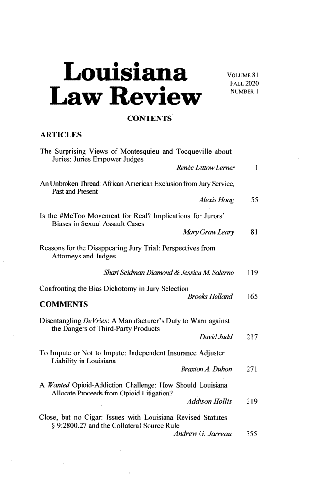 handle is hein.journals/louilr81 and id is 1 raw text is: Louisiana                                       VOLUME 81
FALL 2020
L                 Review                             NUMBER 1
CONTENTS
ARTICLES
The Surprising Views of Montesquieu and Tocqueville about
Juries: Juries Empower Judges
Renie Lettow Lerner    1
An Unbroken Thread: African American Exclusion from Jury Service,
Past and Present
Alexis Hoag     55
Is the #MeToo Movement for Real? Implications for Jurors'
Biases in Sexual Assault Cases
Mary Graw Leary     81
Reasons for the Disappearing Jury Trial: Perspectives from
Attorneys and Judges
Shari Seidman Diamond & Jessica M Salerno 119
Confronting the Bias Dichotomy in Jury Selection
Brooks Holland    165
COMMENTS
Disentangling DeVries: A Manufacturer's Duty to Warn against
the Dangers of Third-Party Products
David Judd    217
To impute or Not to Impute: Independent Insurance Adjuster
Liability in Louisiana
Braxton A. Duhon   271
A Wanted Opioid-Addiction Challenge: How Should Louisiana
Allocate Proceeds from Opioid Litigation?
Addison Hollis    319
Close, but no Cigar: Issues with Louisiana Revised Statutes
§ 9:2800.27 and the Collateral Source Rule
Andrew G. Jarreau    355


