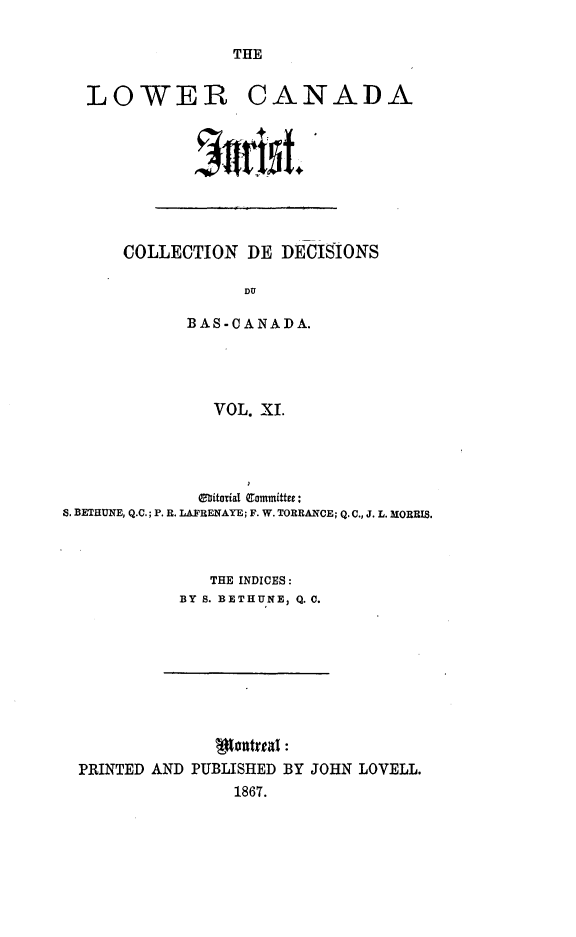 handle is hein.journals/lowcajur11 and id is 1 raw text is: ï»¿THE

LOWER

CANADA

~1Ir5L

COLLECTION DE DECISIONS
DU
BAS-CANADA.
VOL. XI.

6bitorial Committee:
. BETHUNE, Q.C.; P. R. LAFRENAYE; F. W. TORRANCE; Q. C., J. L. MORRIS.
THE INDICES:
BY S. BETHUNE, Q. C.

PRINTED AND PUBLISHED BY JOHN LOVELL.
1867.


