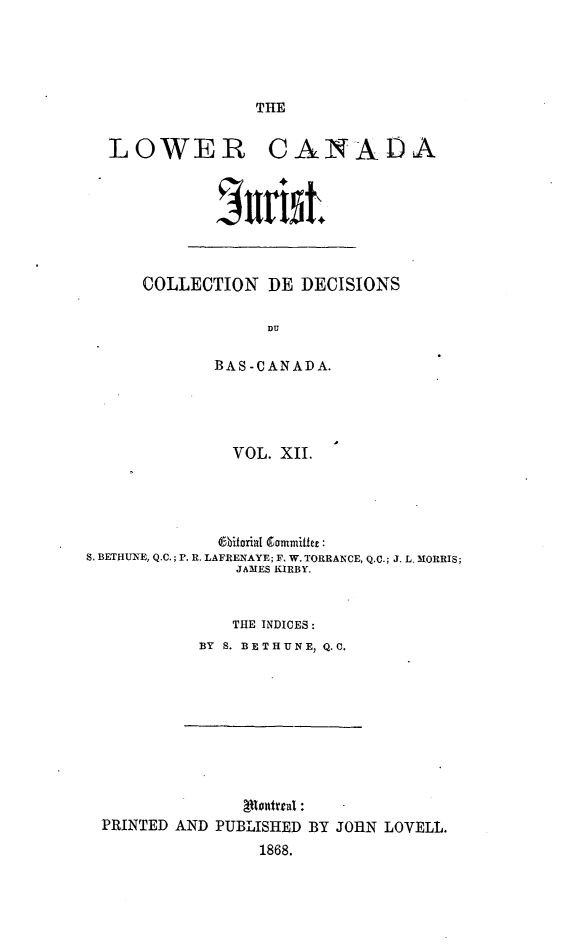 handle is hein.journals/lowcajur12 and id is 1 raw text is: ï»¿THE

LOWER CANADA

COLLECTION DE DECISIONS
DU
BAS -CANADA.

VOL. XIL
O6biorial Commniffer:
S. BETHUNE, Q.C.; P. R. LAFRENAYE; F. W. TORRANCE, Q.C.; J. L. MORRIS;
JAMES KIRBY.
THE INDICES:
BY S. BETHUN E, Q. C.

PRINTED AND PUBLISHED BY JORN LOVELL.
1868.


