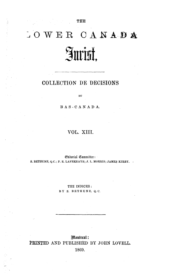 handle is hein.journals/lowcajur13 and id is 1 raw text is: ï»¿THE

LOWER CANADA
Jur11tt

COLLECTION DE DECISIONS
DU
B A S -C A N AD A.

VOL. XIII.
tbitorial Eommittret:
S. BETHUNE, Q.C.; P. R. LAFRENAYE; J. L. MORRIS; JAMES KIRBY.
THE INDICES:
BY S. BETHUNE, Q.C.

PRINTED AND PUBLISHED BY JOHN LOVELL.
1869.


