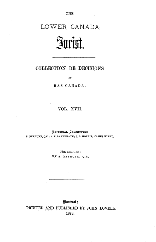 handle is hein.journals/lowcajur17 and id is 1 raw text is: ï»¿THE

LOWER

CANADA

COLLECTION DE DECISIONS
DU
BAS-CANADA.

VOL. XVII.

S. BETHUNE, Q.C.;

FDITORIAL pOMMITTEE:
F. R. LAFRENAYE; J. L. MORRIS; JAMES KIRBY.

THE INDICES:
BY S. BETHUNE, Q.C.

PRINTED AND PUBLISHED BY JOHN LOVELL.
1878.

J#r*15t.


