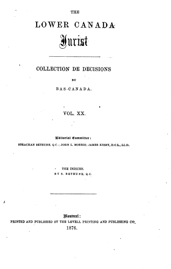 handle is hein.journals/lowcajur20 and id is 1 raw text is: ï»¿THE

LOWER CANADA

COLLECTION DE DECISIONS
 DU
BAS-CANADA.

VOL. XX.

Ebitorial Committee:
STRACHAN BETHUNE, Q.C.; JOHN L. MORRIS; JAMES KIRBY, D.C.L., LL.D.
THE INDICES.
BY S. BETHUNE, Q.C.

PRINTED AND PUBLISHED BY THE LOVELL PRINTING AND PUBLISHING CO
1876.


