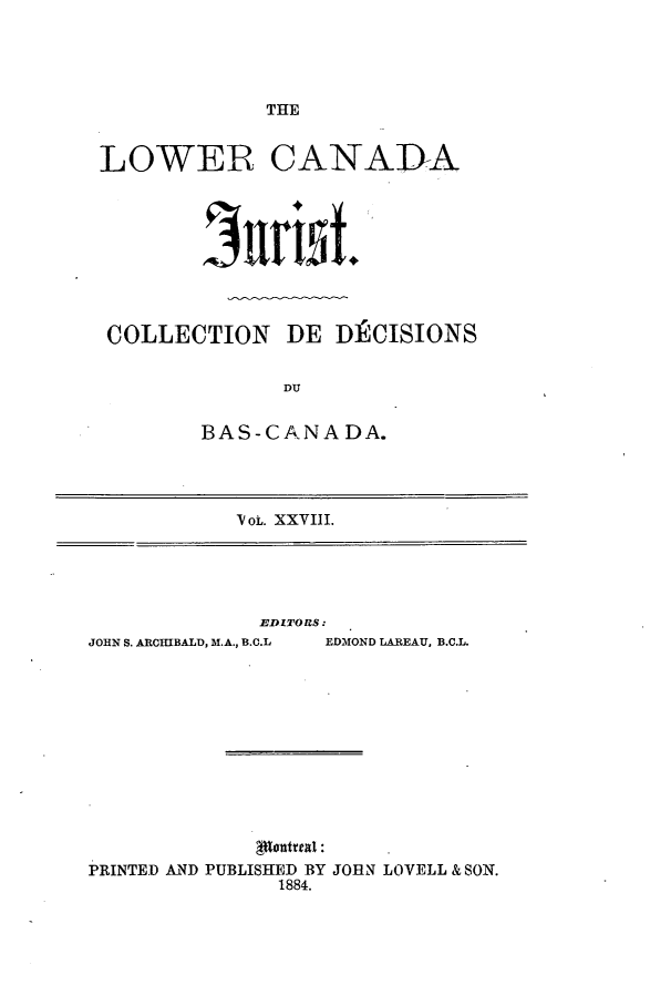 handle is hein.journals/lowcajur28 and id is 1 raw text is: ï»¿THE

LOWER CANADA
COLLECTION DE D) CISIONS
DU
BAS-CANA DA.

Pv ot. XXVIII.

lEDITORS:

JOHN S. ARCHIBALD, M.A., B.C.L

EDMOND LAREAU, B.C.L.

PRINTED AND PUBLISHED BY JOHN LOVELL & SON.
1884.



