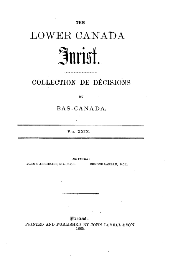handle is hein.journals/lowcajur29 and id is 1 raw text is: ï»¿THE

LOWER CANADA
COLLECTION DE DECISIONS
BAS-CANADA.
VOL. XXIX.

.EDITORS:
JOHN S. ARCHIBALD, M.A., B.C.L  EDMOND LAREAU, B.C.L.
4ttontual:
PRINTED AND PUBLISHED BY JORN LOVELL & SON.
1885.


