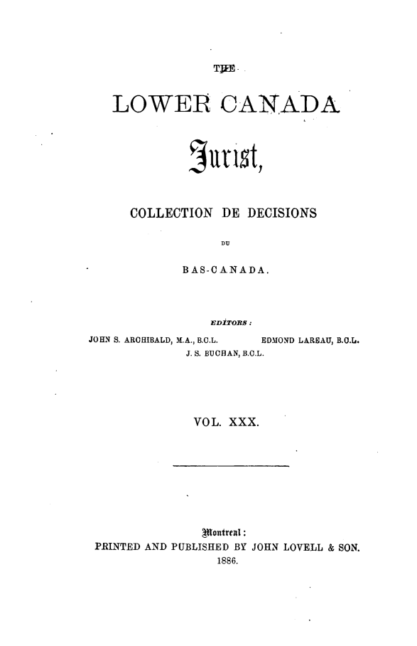 handle is hein.journals/lowcajur30 and id is 1 raw text is: ï»¿LOWER CANADA
Sutist,
COLLECTION DE DECISIONS
DlU
BAS-CANADA.
EDITORs :
JOHN S. ARCHIBALD, M.A., B.C.L.  EDMOND LAREAU, B.O.L.
J. S. BUCHAN, B.C.L.
VOL. XXX.

Irontreal :
PRINTED AND PUBLISHED BY JOHN LOVELL & SON.
1886.


