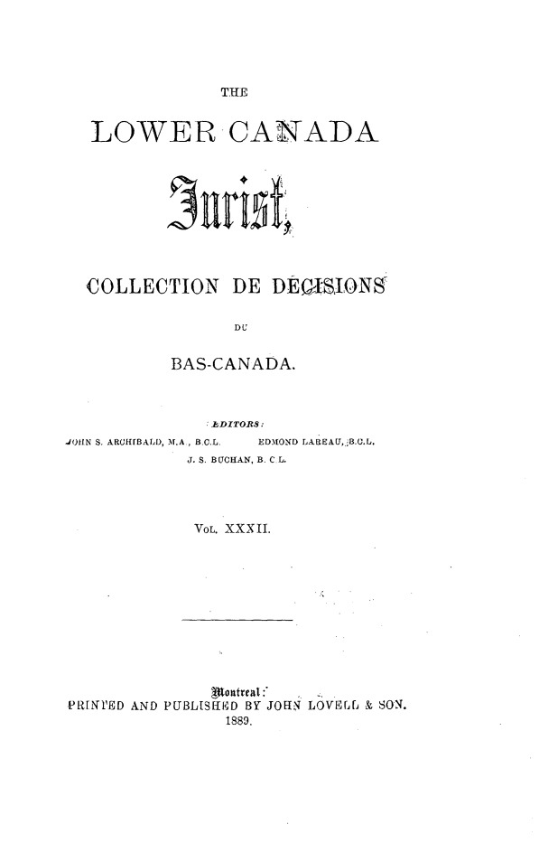 handle is hein.journals/lowcajur32 and id is 1 raw text is: ï»¿THE

LOWER

CANADA

COLLECTION DE DEISIONS
DU
BAS-CANADA.

.EDITORS:

JOH.N S. ARCHFBALD, M.A, B.C.L.

EDMOND LAREAU,jB.C.L.

J. S. BUCHAN, B. C L.
VOL. XXXII.

(Rontrea:
PRFN1'ED AND PUBLISlED BY JOHN LOVErf& & SON.
1889.


