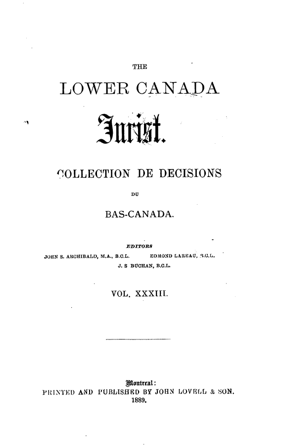 handle is hein.journals/lowcajur33 and id is 1 raw text is: ï»¿THE

LOWER CANADA
COLLECTION DE DECISIONS
DU
BAS-CANADA.
EDITORS
JOHN S. AROElBALD, M.A., B.C.L.  ED.HOND LAREAU, '3.U.E.
J. S BUCHAN, B.C.L.
VOL. XXXIII.

pantreal:
PRINTED AND PUBLISHEID BY JOHN LOVELL & SON.
1889.

I'



