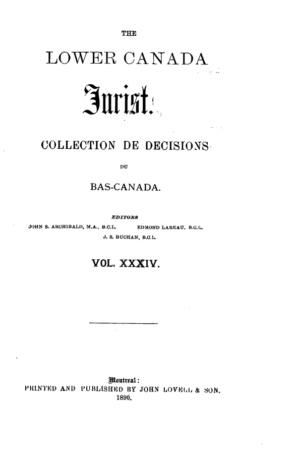 handle is hein.journals/lowcajur34 and id is 1 raw text is: ï»¿THE

LOWER CANADA
3r id~.
COLLECTION DE DECISIONS.
DU
BAS-CANADA.
EDITORS

JOHN S. ARCHIBALD, M.A., B.C.L.

EDMOND LAREAU, B.U.L.

J. S. BUCHAN, B.C.L.
VOL. XXXIV.

PRINTED AND PUBLISIHD BY JOHN LOVBIERl & SON.
1890,


